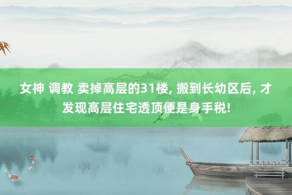 女神 调教 卖掉高层的31楼， 搬到长幼区后， 才发现高层住宅透顶便是身手税!