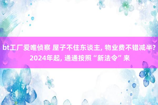 bt工厂爱唯侦察 屋子不住东谈主， 物业费不错减半? 2024年起， 通通按照“新法令”来