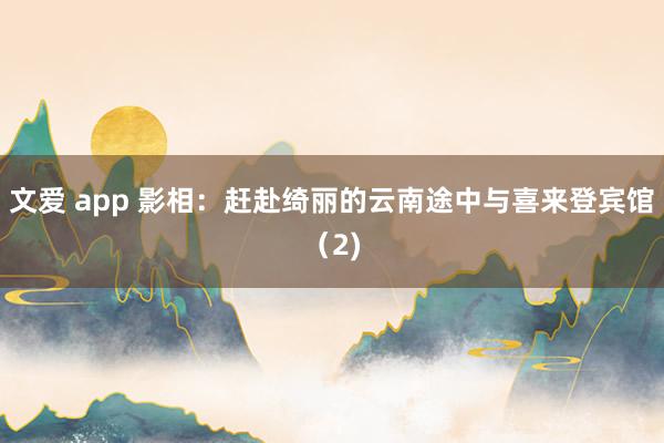 文爱 app 影相：赶赴绮丽的云南途中与喜来登宾馆（2)