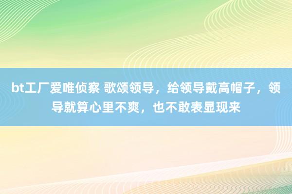 bt工厂爱唯侦察 歌颂领导，给领导戴高帽子，领导就算心里不爽，也不敢表显现来