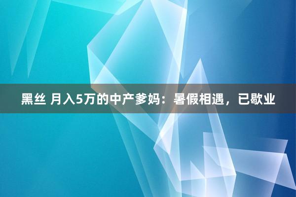 黑丝 月入5万的中产爹妈：暑假相遇，已歇业