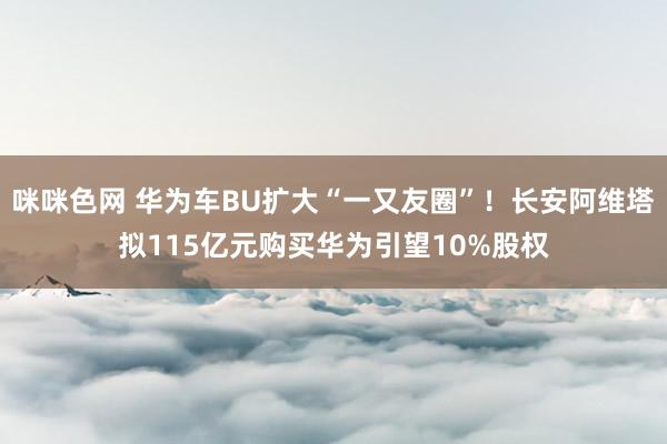 咪咪色网 华为车BU扩大“一又友圈”！长安阿维塔拟115亿元购买华为引望10%股权