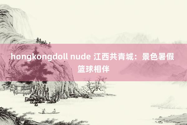 hongkongdoll nude 江西共青城：景色暑假 篮球相伴