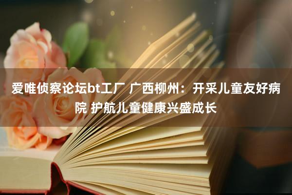 爱唯侦察论坛bt工厂 广西柳州：开采儿童友好病院 护航儿童健康兴盛成长