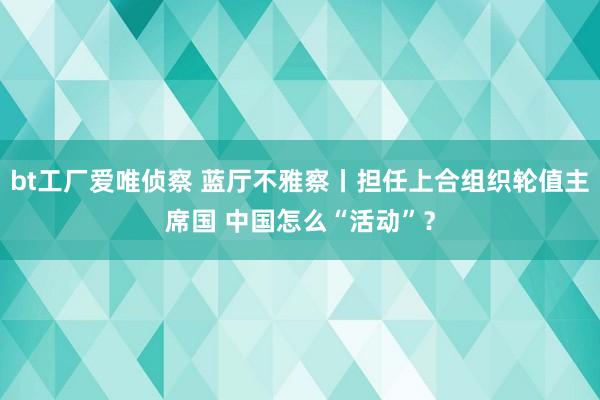 bt工厂爱唯侦察 蓝厅不雅察丨担任上合组织轮值主席国 中国怎么“活动”？