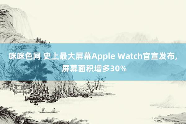 咪咪色网 史上最大屏幕Apple Watch官宣发布， 屏幕面积增多30%