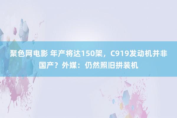 聚色网电影 年产将达150架，C919发动机并非国产？外媒：仍然照旧拼装机