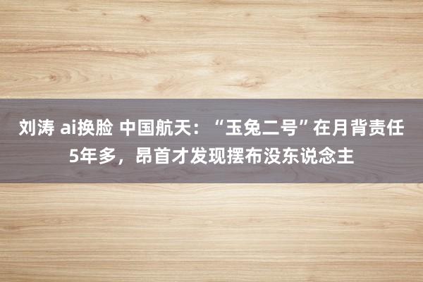 刘涛 ai换脸 中国航天：“玉兔二号”在月背责任5年多，昂首才发现摆布没东说念主