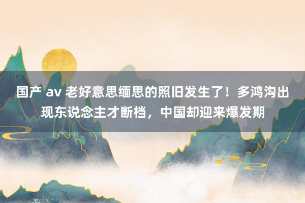 国产 av 老好意思缅思的照旧发生了！多鸿沟出现东说念主才断档，中国却迎来爆发期