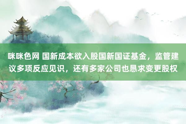 咪咪色网 国新成本欲入股国新国证基金，监管建议多项反应见识，还有多家公司也恳求变更股权