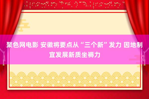 聚色网电影 安徽将要点从“三个新”发力 因地制宜发展新质坐褥力