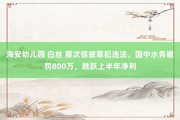 海安幼儿园 白丝 屡次信披罪犯违法，国中水务被罚800万，跳跃上半年净利