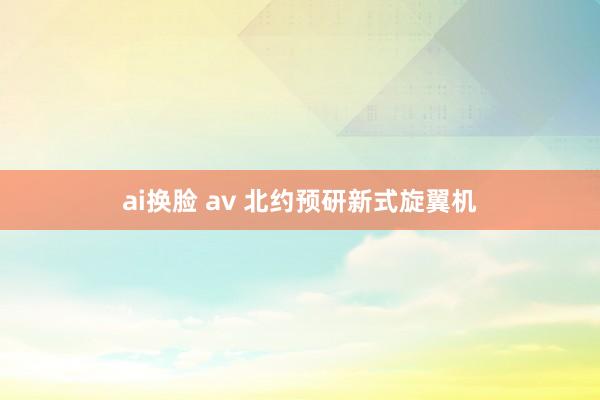 ai换脸 av 北约预研新式旋翼机