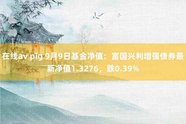 在线av pig 9月9日基金净值：富国兴利增强债券最新净值1.3276，跌0.39%