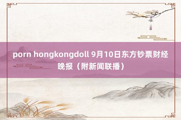 porn hongkongdoll 9月10日东方钞票财经晚报（附新闻联播）