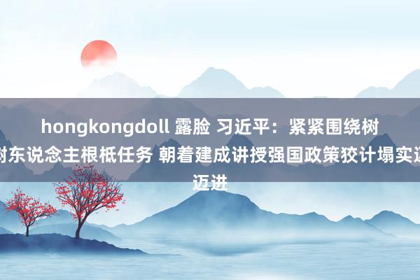 hongkongdoll 露脸 习近平：紧紧围绕树德树东说念主根柢任务 朝着建成讲授强国政策狡计塌实迈进