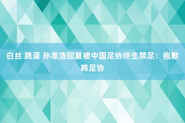 白丝 跳蛋 孙准浩回复被中国足协终生禁足：抱歉韩足协