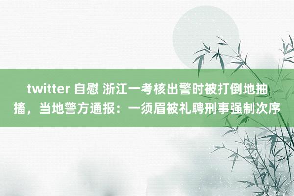 twitter 自慰 浙江一考核出警时被打倒地抽搐，当地警方通报：一须眉被礼聘刑事强制次序