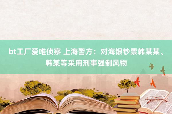 bt工厂爱唯侦察 上海警方：对海银钞票韩某某、韩某等采用刑事强制风物