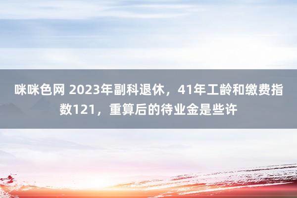 咪咪色网 2023年副科退休，41年工龄和缴费指数121，重算后的待业金是些许