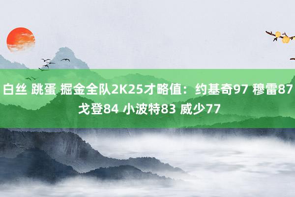 白丝 跳蛋 掘金全队2K25才略值：约基奇97 穆雷87 戈登84 小波特83 威少77