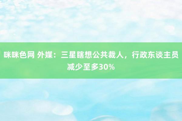 咪咪色网 外媒：三星瞎想公共裁人，行政东谈主员减少至多30%