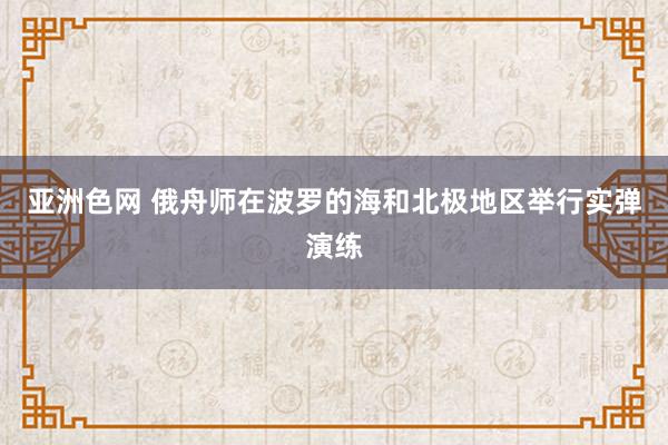 亚洲色网 俄舟师在波罗的海和北极地区举行实弹演练