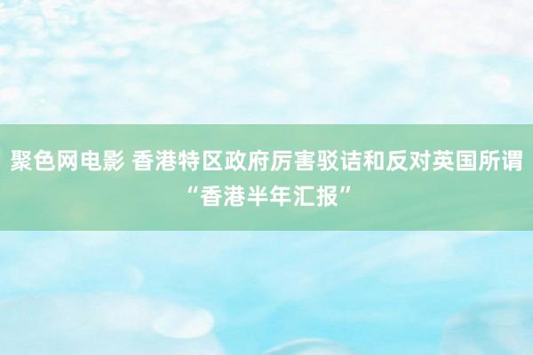 聚色网电影 香港特区政府厉害驳诘和反对英国所谓“香港半年汇报”