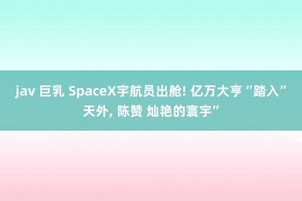 jav 巨乳 SpaceX宇航员出舱! 亿万大亨“踏入”天外， 陈赞 灿艳的寰宇”