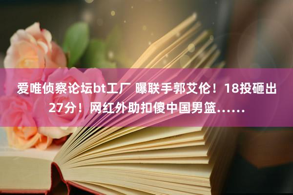 爱唯侦察论坛bt工厂 曝联手郭艾伦！18投砸出27分！网红外助扣傻中国男篮……