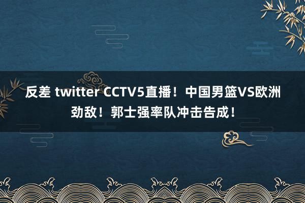 反差 twitter CCTV5直播！中国男篮VS欧洲劲敌！郭士强率队冲击告成！