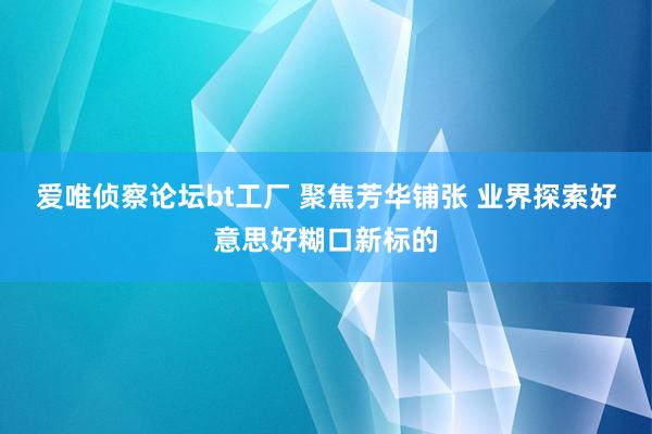 爱唯侦察论坛bt工厂 聚焦芳华铺张 业界探索好意思好糊口新标的