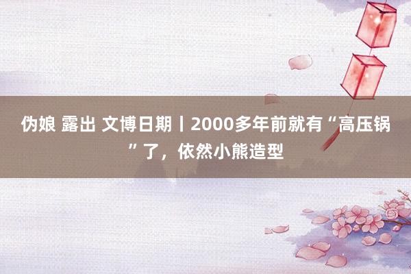 伪娘 露出 文博日期丨2000多年前就有“高压锅”了，依然小熊造型