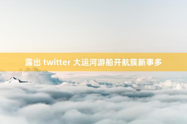 露出 twitter 大运河游船开航簇新事多