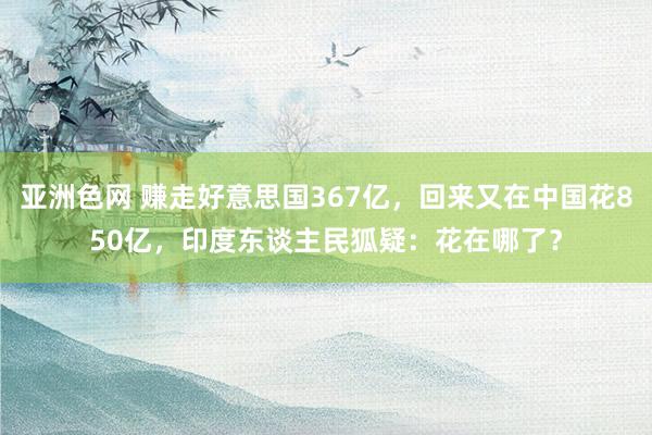 亚洲色网 赚走好意思国367亿，回来又在中国花850亿，印度东谈主民狐疑：花在哪了？