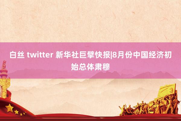 白丝 twitter 新华社巨擘快报|8月份中国经济初始总体肃穆