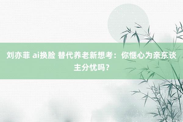 刘亦菲 ai换脸 替代养老新想考：你惬心为亲东谈主分忧吗？