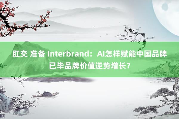 肛交 准备 Interbrand：AI怎样赋能中国品牌已毕品牌价值逆势增长？