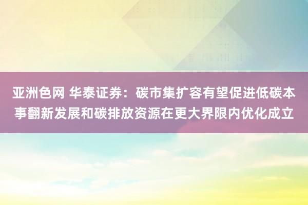 亚洲色网 华泰证券：碳市集扩容有望促进低碳本事翻新发展和碳排放资源在更大界限内优化成立