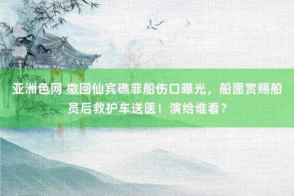 亚洲色网 撤回仙宾礁菲船伤口曝光，船面赏赐船员后救护车送医！演给谁看？