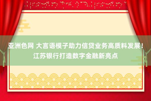 亚洲色网 大言语模子助力信贷业务高质料发展！江苏银行打造数字金融新亮点