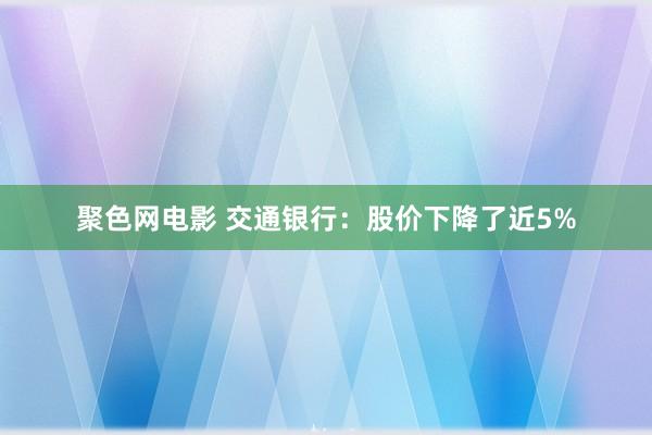 聚色网电影 交通银行：股价下降了近5%