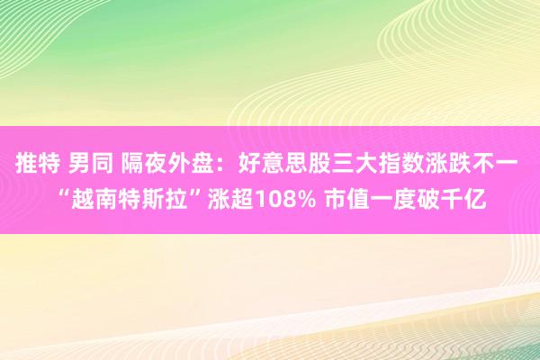 推特 男同 隔夜外盘：好意思股三大指数涨跌不一 “越南特斯拉”涨超108% 市值一度破千亿