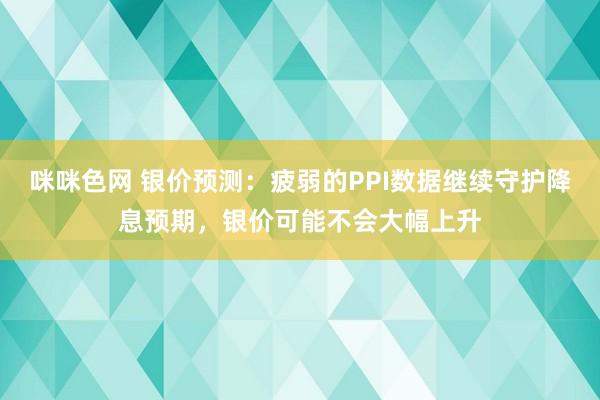 咪咪色网 银价预测：疲弱的PPI数据继续守护降息预期，银价可能不会大幅上升