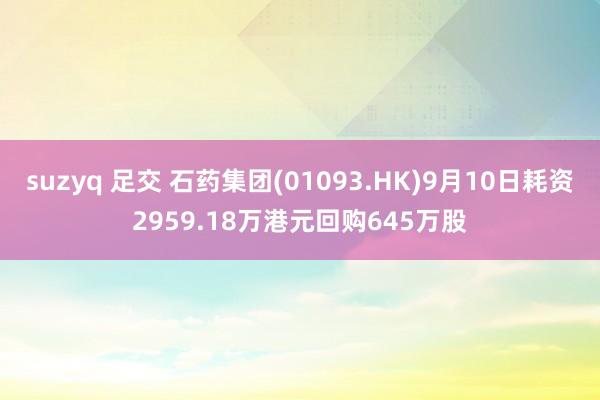 suzyq 足交 石药集团(01093.HK)9月10日耗资2959.18万港元回购645万股