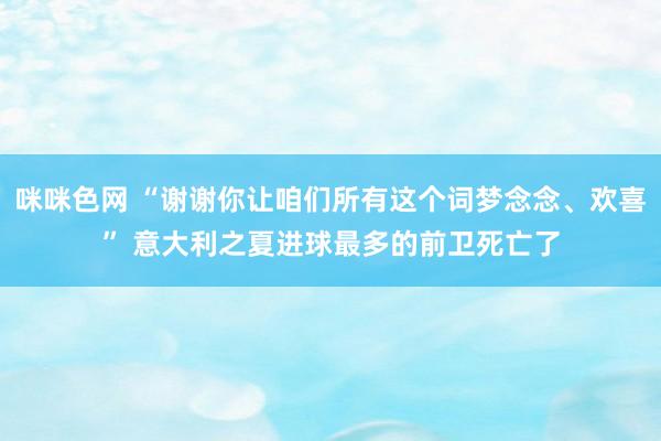 咪咪色网 “谢谢你让咱们所有这个词梦念念、欢喜” 意大利之夏进球最多的前卫死亡了