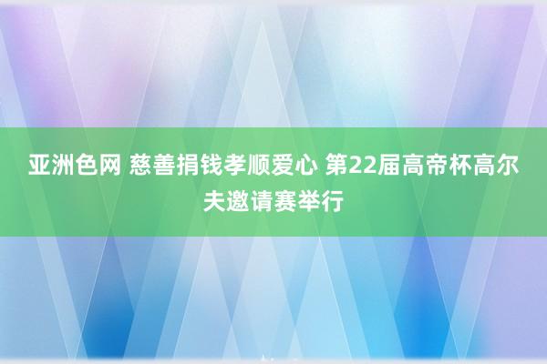 亚洲色网 慈善捐钱孝顺爱心 第22届高帝杯高尔夫邀请赛举行