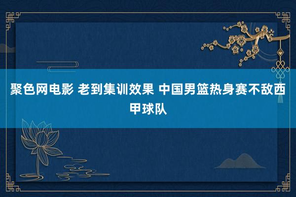 聚色网电影 老到集训效果 中国男篮热身赛不敌西甲球队