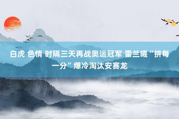 白虎 色情 时隔三天再战奥运冠军 雷兰曦“拼每一分”爆冷淘汰安赛龙