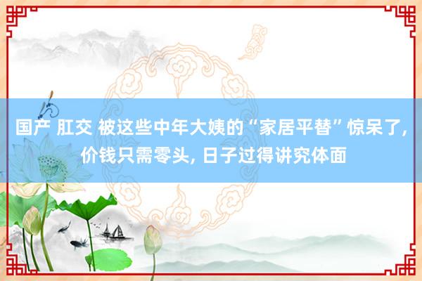 国产 肛交 被这些中年大姨的“家居平替”惊呆了， 价钱只需零头， 日子过得讲究体面